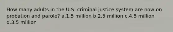 How many adults in the U.S. criminal justice system are now on probation and parole? a.1.5 million b.2.5 million c.4.5 million d.3.5 million