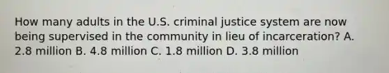 How many adults in the U.S. criminal justice system are now being supervised in the community in lieu of incarceration? A. 2.8 million B. 4.8 million C. 1.8 million D. 3.8 million