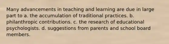 Many advancements in teaching and learning are due in large part to a. the accumulation of traditional practices. b. philanthropic contributions. c. the research of educational psychologists. d. suggestions from parents and school board members.