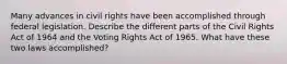 Many advances in civil rights have been accomplished through federal legislation. Describe the different parts of the Civil Rights Act of 1964 and the Voting Rights Act of 1965. What have these two laws accomplished?