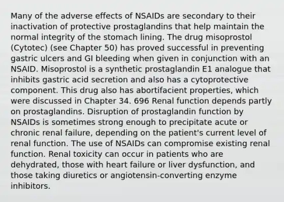 Many of the adverse effects of NSAIDs are secondary to their inactivation of protective prostaglandins that help maintain the normal integrity of <a href='https://www.questionai.com/knowledge/kLccSGjkt8-the-stomach' class='anchor-knowledge'>the stomach</a> lining. The drug misoprostol (Cytotec) (see Chapter 50) has proved successful in preventing gastric ulcers and GI bleeding when given in conjunction with an NSAID. Misoprostol is a synthetic prostaglandin E1 analogue that inhibits gastric acid secretion and also has a cytoprotective component. This drug also has abortifacient properties, which were discussed in Chapter 34. 696 Renal function depends partly on prostaglandins. Disruption of prostaglandin function by NSAIDs is sometimes strong enough to precipitate acute or chronic renal failure, depending on the patient's current level of renal function. The use of NSAIDs can compromise existing renal function. Renal toxicity can occur in patients who are dehydrated, those with heart failure or liver dysfunction, and those taking diuretics or angiotensin-converting enzyme inhibitors.