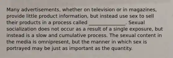 Many advertisements, whether on television or in magazines, provide little product information, but instead use sex to sell their products in a process called _______________. Sexual socialization does not occur as a result of a single exposure, but instead is a slow and cumulative process. The sexual content in the media is omnipresent, but the manner in which sex is portrayed may be just as important as the quantity.