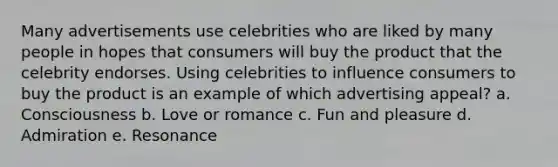 Many advertisements use celebrities who are liked by many people in hopes that consumers will buy the product that the celebrity endorses. Using celebrities to influence consumers to buy the product is an example of which advertising appeal? a. Consciousness b. Love or romance c. Fun and pleasure d. Admiration e. Resonance