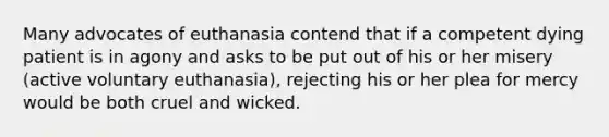 Many advocates of euthanasia contend that if a competent dying patient is in agony and asks to be put out of his or her misery (active voluntary euthanasia), rejecting his or her plea for mercy would be both cruel and wicked.