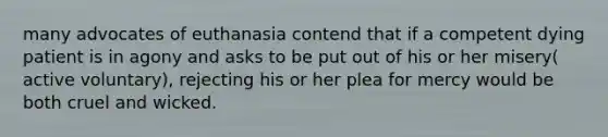 many advocates of euthanasia contend that if a competent dying patient is in agony and asks to be put out of his or her misery( active voluntary), rejecting his or her plea for mercy would be both cruel and wicked.