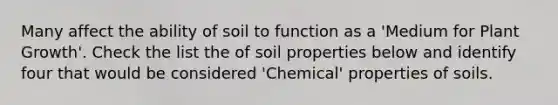 Many affect the ability of soil to function as a 'Medium for Plant Growth'. Check the list the of soil properties below and identify four that would be considered 'Chemical' properties of soils.