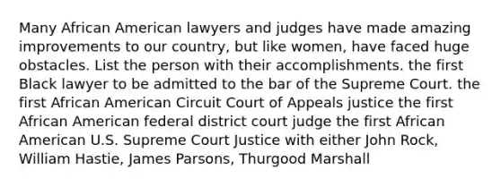 Many African American lawyers and judges have made amazing improvements to our country, but like women, have faced huge obstacles. List the person with their accomplishments. the first Black lawyer to be admitted to the bar of the Supreme Court. the first African American Circuit Court of Appeals justice the first African American federal district court judge the first African American U.S. Supreme Court Justice with either John Rock, William Hastie, James Parsons, Thurgood Marshall