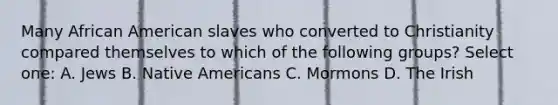 Many African American slaves who converted to Christianity compared themselves to which of the following groups? Select one: A. Jews B. Native Americans C. Mormons D. The Irish