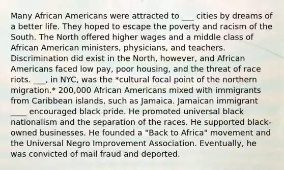 Many African Americans were attracted to ___ cities by dreams of a better life. They hoped to escape the poverty and racism of the South. The North offered higher wages and a middle class of African American ministers, physicians, and teachers. Discrimination did exist in the North, however, and African Americans faced low pay, poor housing, and the threat of race riots. ___, in NYC, was the *cultural focal point of the northern migration.* 200,000 African Americans mixed with immigrants from Caribbean islands, such as Jamaica. Jamaican immigrant ____ encouraged black pride. He promoted universal black nationalism and the separation of the races. He supported black-owned businesses. He founded a "Back to Africa" movement and the Universal Negro Improvement Association. Eventually, he was convicted of mail fraud and deported.