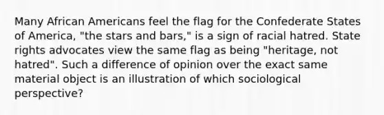 Many African Americans feel the flag for the Confederate States of America, "the stars and bars," is a sign of racial hatred. State rights advocates view the same flag as being "heritage, not hatred". Such a difference of opinion over the exact same material object is an illustration of which sociological perspective?