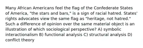 Many African Americans feel the flag of the Confederate States of America, "the stars and bars," is a sign of racial hatred. States' rights advocates view the same flag as "heritage, not hatred." Such a difference of opinion over the same material object is an illustration of which sociological perspective? A) symbolic interactionalism B) functional analysis C) structural analysis D) conflict theory