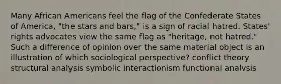 Many African Americans feel the flag of the Confederate States of America, "the stars and bars," is a sign of racial hatred. States' rights advocates view the same flag as "heritage, not hatred." Such a difference of opinion over the same material object is an illustration of which sociological perspective? conflict theory structural analysis symbolic interactionism functional analvsis