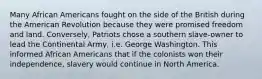 Many African Americans fought on the side of the British during the American Revolution because they were promised freedom and land. Conversely, Patriots chose a southern slave-owner to lead the Continental Army, i.e. George Washington. This informed African Americans that if the colonists won their independence, slavery would continue in North America.