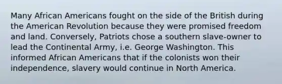 Many <a href='https://www.questionai.com/knowledge/kktT1tbvGH-african-americans' class='anchor-knowledge'>african americans</a> fought on the side of the British during <a href='https://www.questionai.com/knowledge/keiVE7hxWY-the-american' class='anchor-knowledge'>the american</a> Revolution because they were promised freedom and land. Conversely, Patriots chose a southern slave-owner to lead the Continental Army, i.e. George Washington. This informed African Americans that if the colonists won their independence, slavery would continue in North America.