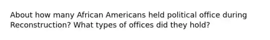 About how many <a href='https://www.questionai.com/knowledge/kktT1tbvGH-african-americans' class='anchor-knowledge'>african americans</a> held political office during Reconstruction? What types of offices did they hold?