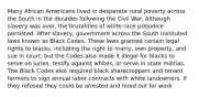 Many African Americans lived in desperate rural poverty across the South in the decades following the Civil War. Although slavery was over, the brutalities of white race prejudice persisted. After slavery, government across the South instituted laws known as Black Codes. These laws granted certain legal rights to blacks, including the right to marry, own property, and sue in court, but the Codes also made it illegal for blacks to serve on juries, testify against whites, or serve in state militias. The Black Codes also required black sharecroppers and tenant farmers to sign annual labor contracts with white landowners. If they refused they could be arrested and hired out for work