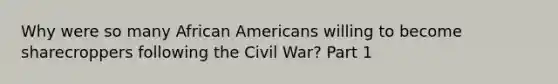 Why were so many African Americans willing to become sharecroppers following the Civil War? Part 1