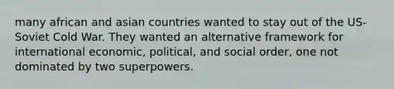 many african and asian countries wanted to stay out of the US- Soviet Cold War. They wanted an alternative framework for international economic, political, and social order, one not dominated by two superpowers.