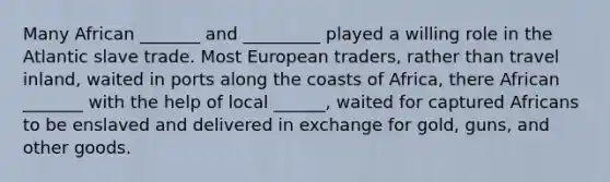 Many African _______ and _________ played a willing role in the Atlantic slave trade. Most European traders, rather than travel inland, waited in ports along the coasts of Africa, there African _______ with the help of local ______, waited for captured Africans to be enslaved and delivered in exchange for gold, guns, and other goods.