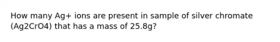 How many Ag+ ions are present in sample of silver chromate (Ag2CrO4) that has a mass of 25.8g?