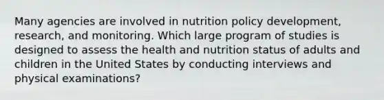 Many agencies are involved in nutrition policy development, research, and monitoring. Which large program of studies is designed to assess the health and nutrition status of adults and children in the United States by conducting interviews and physical examinations?