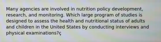 Many agencies are involved in nutrition policy development, research, and monitoring. Which large program of studies is designed to assess the health and nutritional status of adults and children in the United States by conducting interviews and physical examinations?ç