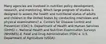 Many agencies are involved in nutrition policy development, research, and monitoring. Which large program of studies is designed to assess the health and nutritional status of adults and children in the United States by conducting interviews and physical examinations? a. Centers for Disease Control and Prevention (CDC) b. Department of Health and Human Services (DHHS) c. National Health and Nutrition Examination Surveys (NHANES) d. Food and Drug Administration (FDA) e. U.S. Department of Agriculture (USDA)