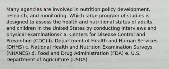 Many agencies are involved in nutrition policy development, research, and monitoring. Which large program of studies is designed to assess the health and nutritional status of adults and children in the United States by conducting interviews and physical examinations? a. Centers for Disease Control and Prevention (CDC) b. Department of Health and Human Services (DHHS) c. National Health and Nutrition Examination Surveys (NHANES) d. Food and Drug Administration (FDA) e. U.S. Department of Agriculture (USDA)