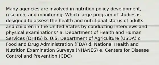 Many agencies are involved in nutrition policy development, research, and monitoring. Which large program of studies is designed to assess the health and nutritional status of adults and children in the United States by conducting interviews and physical examinations? a. Department of Health and Human Services (DHHS) b. U.S. Department of Agriculture (USDA) c. Food and Drug Administration (FDA) d. National Health and Nutrition Examination Surveys (NHANES) e. Centers for Disease Control and Prevention (CDC)