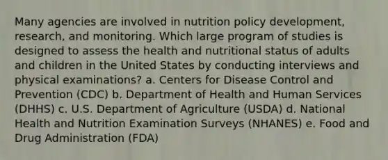 Many agencies are involved in nutrition policy development, research, and monitoring. Which large program of studies is designed to assess the health and nutritional status of adults and children in the United States by conducting interviews and physical examinations? a. Centers for Disease Control and Prevention (CDC) b. Department of Health and Human Services (DHHS) c. U.S. Department of Agriculture (USDA) d. National Health and Nutrition Examination Surveys (NHANES) e. Food and Drug Administration (FDA)