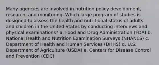 Many agencies are involved in nutrition policy development, research, and monitoring. Which large program of studies is designed to assess the health and nutritional status of adults and children in the United States by conducting interviews and physical examinations? a. Food and Drug Administration (FDA) b. National Health and Nutrition Examination Surveys (NHANES) c. Department of Health and Human Services (DHHS) d. U.S. Department of Agriculture (USDA) e. Centers for Disease Control and Prevention (CDC)