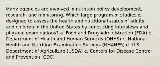 Many agencies are involved in nutrition policy development, research, and monitoring. Which large program of studies is designed to assess the health and nutritional status of adults and children in the United States by conducting interviews and physical examinations? a. Food and Drug Administration (FDA) b. Department of Health and Human Services (DHHS) c. National Health and Nutrition Examination Surveys (NHANES) d. U.S. Department of Agriculture (USDA) e. Centers for Disease Control and Prevention (CDC)