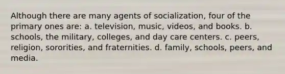 Although there are many agents of socialization, four of the primary ones are: a. television, music, videos, and books. b. schools, the military, colleges, and day care centers. c. peers, religion, sororities, and fraternities. d. family, schools, peers, and media.