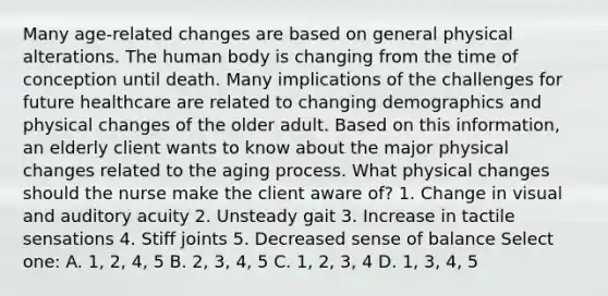 Many age-related changes are based on general physical alterations. The human body is changing from the time of conception until death. Many implications of the challenges for future healthcare are related to changing demographics and physical changes of the older adult. Based on this information, an elderly client wants to know about the major physical changes related to the aging process. What physical changes should the nurse make the client aware of? 1. Change in visual and auditory acuity 2. Unsteady gait 3. Increase in tactile sensations 4. Stiff joints 5. Decreased sense of balance Select one: A. 1, 2, 4, 5 B. 2, 3, 4, 5 C. 1, 2, 3, 4 D. 1, 3, 4, 5