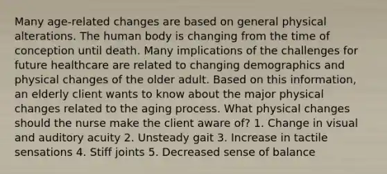 Many age-related changes are based on general physical alterations. The human body is changing from the time of conception until death. Many implications of the challenges for future healthcare are related to changing demographics and physical changes of the older adult. Based on this information, an elderly client wants to know about the major physical changes related to the aging process. What physical changes should the nurse make the client aware of? 1. Change in visual and auditory acuity 2. Unsteady gait 3. Increase in tactile sensations 4. Stiff joints 5. Decreased sense of balance