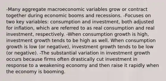 -Many aggregate macroeconomic variables grow or contract together during economic booms and recessions. -Focuses on two key variables: consumption and investment, both adjusted for inflation, which are referred to as real consumption and real investment, respectively. -When consumption growth is high, investment growth tends to be high as well. When consumption growth is low (or negative), investment growth tends to be low (or negative). -The substantial variation in investment growth occurs because firms often drastically cut investment in response to a weakening economy and then raise it rapidly when the economy is booming.