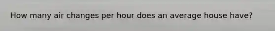 How many air changes per hour does an average house have?