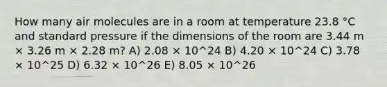 How many air molecules are in a room at temperature 23.8 °C and standard pressure if the dimensions of the room are 3.44 m × 3.26 m × 2.28 m? A) 2.08 × 10^24 B) 4.20 × 10^24 C) 3.78 × 10^25 D) 6.32 × 10^26 E) 8.05 × 10^26