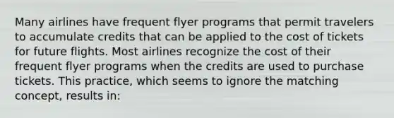 Many airlines have frequent flyer programs that permit travelers to accumulate credits that can be applied to the cost of tickets for future flights. Most airlines recognize the cost of their frequent flyer programs when the credits are used to purchase tickets. This practice, which seems to ignore the matching concept, results in: