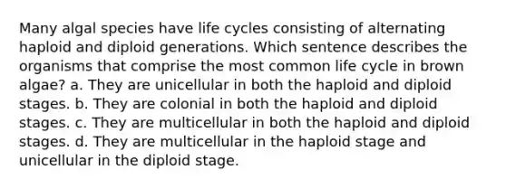 Many algal species have life cycles consisting of alternating haploid and diploid generations. Which sentence describes the organisms that comprise the most common life cycle in brown algae? a. They are unicellular in both the haploid and diploid stages. b. They are colonial in both the haploid and diploid stages. c. They are multicellular in both the haploid and diploid stages. d. They are multicellular in the haploid stage and unicellular in the diploid stage.