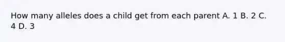 How many alleles does a child get from each parent A. 1 B. 2 C. 4 D. 3