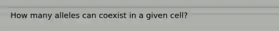 How many alleles can coexist in a given cell?