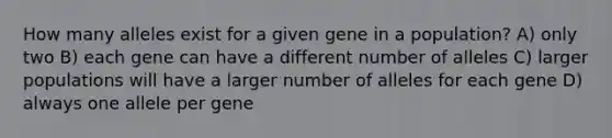 How many alleles exist for a given gene in a population? A) only two B) each gene can have a different number of alleles C) larger populations will have a larger number of alleles for each gene D) always one allele per gene