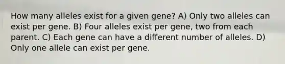 How many alleles exist for a given gene? A) Only two alleles can exist per gene. B) Four alleles exist per gene, two from each parent. C) Each gene can have a different number of alleles. D) Only one allele can exist per gene.