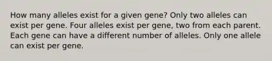 How many alleles exist for a given gene? Only two alleles can exist per gene. Four alleles exist per gene, two from each parent. Each gene can have a different number of alleles. Only one allele can exist per gene.