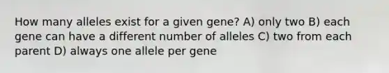 How many alleles exist for a given gene? A) only two B) each gene can have a different number of alleles C) two from each parent D) always one allele per gene