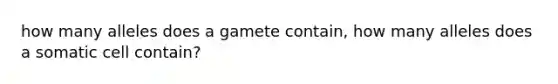 how many alleles does a gamete contain, how many alleles does a somatic cell contain?