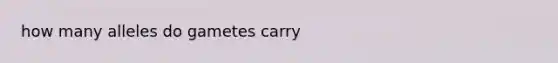 how many alleles do gametes carry