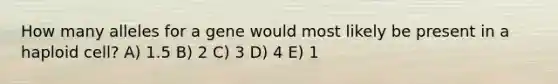 How many alleles for a gene would most likely be present in a haploid cell? A) 1.5 B) 2 C) 3 D) 4 E) 1