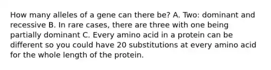 How many alleles of a gene can there be? A. Two: dominant and recessive B. In rare cases, there are three with one being partially dominant C. Every amino acid in a protein can be different so you could have 20 substitutions at every amino acid for the whole length of the protein.